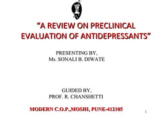 1
““A REVIEW ON PRECLINICALA REVIEW ON PRECLINICAL
EVALUATION OF ANTIDEPRESSANTS”EVALUATION OF ANTIDEPRESSANTS”
PRESENTING BY,PRESENTING BY,
Ms. SONALI B. DIWATEMs. SONALI B. DIWATE
GUIDED BY,GUIDED BY,
PROF. R. CHANSHETTIPROF. R. CHANSHETTI
MODERN C.O.P.,MOSHI, PUNE-412105MODERN C.O.P.,MOSHI, PUNE-412105
 