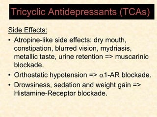 Side Effects:
• Atropine-like side effects: dry mouth,
constipation, blurred vision, mydriasis,
metallic taste, urine retention => muscarinic
blockade.
• Orthostatic hypotension => 1-AR blockade.
• Drowsiness, sedation and weight gain =>
Histamine-Receptor blockade.
Tricyclic Antidepressants (TCAs)
 