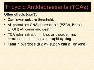 Other effects (con’t):
• Can lower seizure threshold.
• All potentiate CNS depressants (BZDs, Barbs,
ETOH) => coma and death.
• TCA administration in bipolar disorder may
precipitate acute mania or rapid cycling.
• Fatal in overdose (a 2 wk supply can kill anyone).
Tricyclic Antidepressants (TCAs)
 