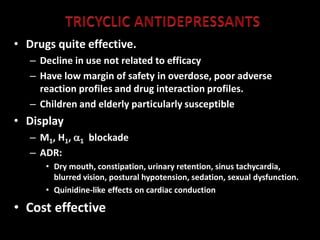 • Drugs quite effective.
– Decline in use not related to efficacy
– Have low margin of safety in overdose, poor adverse
reaction profiles and drug interaction profiles.
– Children and elderly particularly susceptible
• Display
– M1, H1, 1 blockade
– ADR:
• Dry mouth, constipation, urinary retention, sinus tachycardia,
blurred vision, postural hypotension, sedation, sexual dysfunction.
• Quinidine-like effects on cardiac conduction
• Cost effective
 