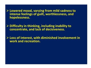  Lowered mood, varying from mild sadness to
intense feelings of guilt, worthlessness, and
hopelessness.
 Difficulty in thinking, including inability to
concentrate, and lack of decisiveness.
 Loss of interest, with diminished involvement in
work and recreation.
 