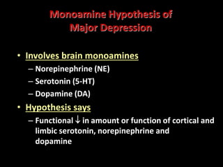 Monoamine Hypothesis of
Major Depression
• Involves brain monoamines
– Norepinephrine (NE)
– Serotonin (5-HT)
– Dopamine (DA)
• Hypothesis says
– Functional  in amount or function of cortical and
limbic serotonin, norepinephrine and
dopamineresulting in depression
 