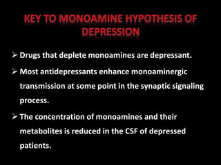  Drugs that deplete monoamines are depressant.
 Most antidepressants enhance monoaminergic
transmission at some point in the synaptic signaling
process.
 The concentration of monoamines and their
metabolites is reduced in the CSF of depressed
patients.
 