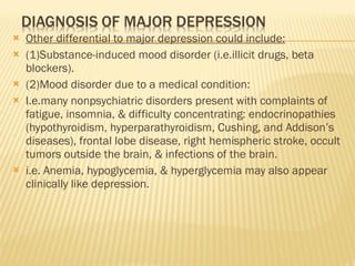 Other differential to major depression could include: (1)Substance-induced mood disorder (i.e.illicit drugs, beta blockers). (2)Mood disorder due to a medical condition: I.e.many nonpsychiatric disorders present with complaints of fatigue, insomnia, & difficulty concentrating: endocrinopathies (hypothyroidism, hyperparathyroidism, Cushing, and Addison’s diseases), frontal lobe disease, right hemispheric stroke, occult tumors outside the brain, & infections of the brain.  i.e. Anemia, hypoglycemia, & hyperglycemia may also appear clinically like depression. 