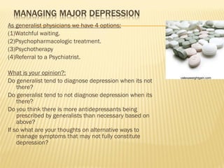 As generalist physicians we have 4 options: (1)Watchful waiting. (2)Psychopharmacologic treatment. (3)Psychotherapy (4)Referral to a Psychiatrist. What is your opinion?: Do generalist tend to diagnose depression when its not there? Do generalist tend to not diagnose depression when its there? Do you think there is more antidepressants being prescribed by generalists than necessary based on above? If so what are your thoughts on alternative ways to manage symptoms that may not fully constitute depression? celexaweightgain.com 