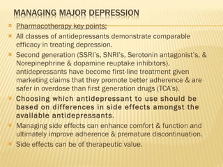 Pharmacotherapy key points: All classes of antidepressants demonstrate comparable efficacy in treating depression. Second generation (SSRI’s, SNRI’s, Serotonin antagonist’s, & Norepinephrine & dopamine reuptake inhibitors). antidepressants have become first-line treatment given marketing claims that they promote better adherence & are safer in overdose than first generation drugs (TCA’s). Choosing which antidepressant to use should be based on differences in side effects amongst the available antidepressants . Managing side effects can enhance comfort & function and ultimately improve adherence & premature discontinuation. Side effects can be of therapeutic value. 