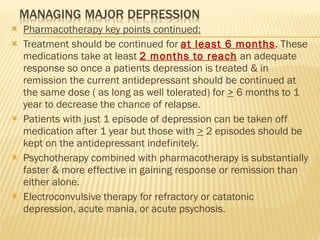 Pharmacotherapy key points continued: Treatment should be continued for  at least 6 months . These medications take at least  2 months to reach   an adequate response so once a patients depression is treated & in remission the current antidepressant should be continued at the same dose ( as long as well tolerated) for  >  6 months to 1 year to decrease the chance of relapse. Patients with just 1 episode of depression can be taken off medication after 1 year but those with  >  2 episodes should be kept on the antidepressant indefinitely. Psychotherapy combined with pharmacotherapy is substantially faster & more effective in gaining response or remission than either alone. Electroconvulsive therapy for refractory or catatonic depression, acute mania, or acute psychosis. 