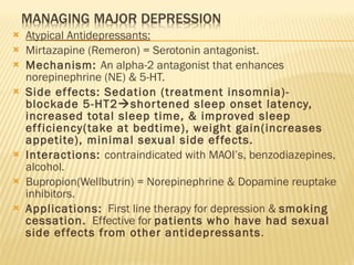 Atypical Antidepressants: Mirtazapine (Remeron) = Serotonin antagonist. Mechanism:  An alpha-2 antagonist that enhances norepinephrine (NE) & 5-HT. Side effects: Sedation (treatment insomnia)-blockade 5-HT2  shortened sleep onset latency, increased total sleep time, & improved sleep efficiency(take at bedtime), weight gain(increases appetite), minimal sexual side effects. Interactions:  contraindicated with MAOI’s, benzodiazepines, alcohol. Bupropion(Wellbutrin) = Norepinephrine & Dopamine reuptake inhibitors. Applications:   First line therapy for depression &  smoking cessation.   Effective for  patients who have had sexual side effects from other antidepressants . 