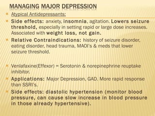 Atypical Antidepressants: Side effects:  anxiety,  insomnia , agitation.  Lowers seizure threshold,  especially in setting rapid or large dose increases. Associated with  weight loss, not gain. Relative Contraindications:  history of seizure disorder, eating disorder, head trauma, MAOI’s & meds that lower seizure threshold. Venlafaxine(Effexor) = Serotonin & norepinephrine reuptake inhibitor. Applications:  Major Depression, GAD. More rapid response than SSRI’s. Side effects: diastolic hypertension (monitor blood pressure, can cause slow increase in blood pressure in those already hypertensive). 