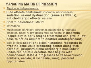 Atypical Antidepressants: Side effects continued:  insomnia, nervousness,  sedation ,  sexual dysfunction (same as SSRI’s), anticholinergic effects , nausea. Contraindications:  MAOI’s. Trazodone Mechanism of Action: serotonin antagonist & reuptake inhibitor.  Uses: At low doses may be helpful in  insomnia (especially in early stages treatment can give in low dose to act as adjunct to another antidepressant). Side effects:  sedation (block histamine receptors in hypothalamic wake-promoting center-along with doxepin),   priapism(alpha adrenergic blockade   undesired painful erection that begins with nonischemic state & progresses to vaso-occlusion, acidosis, anoxia, & ischemia, rare), postural hypotension. 