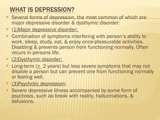 Several forms of depression, the most common of which are major depressive disorder & dysthymic disorder: ( 1)Major depressive disorder:  Combination of symptoms interfering with person’s ability to work, sleep, study, eat, & enjoy once-pleasurable activities. Disabling & prevents person from functioning normally. Often recurs in persons life. (2)Dysthymic disorder:  Long-term ( >  2 years) but less severe symptoms that may not disable a person but can prevent one from functioning normally or feeling well.  (3)Psychotic depression : Severe depressive illness accompanied by some form of psychosis, such as break with reality, hallucinations, & delusions. 