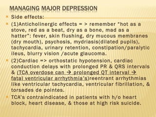 Side effects:  (1)Anticholinergic effects = > remember “hot as a stove, red as a beat, dry as a bone, mad as a hatter”: fever, skin flushing, dry mucous membranes (dry mouth), psychosis, mydriasis(dilated pupils), tachycardia, urinary retention, constipation/paralytic ileus, blurry vision /acute glaucoma. (2)Cardiac => orthostatic hypotension, cardiac conduction delays with prolonged PR & QRS intervals &  (TCA overdose can    prolonged QT interval    fatal ventricular arrhythmia’s )reentrant arrhythmias like ventricular tachycardia, ventricular fibrillation, & torsades de pointes.  TCA’s contraindicated in patients with h/o heart block, heart disease, & those at high risk suicide.  