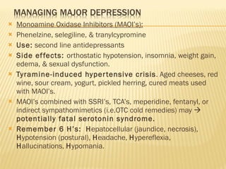 Monoamine Oxidase Inhibitors (MAOI’s): Phenelzine, selegiline, & tranylcypromine Use:  second line antidepressants Side effects:  orthostatic hypotension, insomnia, weight gain, edema, & sexual dysfunction. Tyramine-induced hypertensive crisis . Aged cheeses, red wine, sour cream, yogurt, pickled herring, cured meats used with MAOI’s. MAOI’s combined with SSRI’s, TCA’s, meperidine, fentanyl, or indirect sympathomimetics (i.e.OTC cold remedies) may     potentially fatal serotonin syndrome. Remember 6 H’s:  H epatocellular (jaundice, necrosis),  H ypotension (postural),  H eadache,  H ypereflexia,  H allucinations,  H ypomania. 