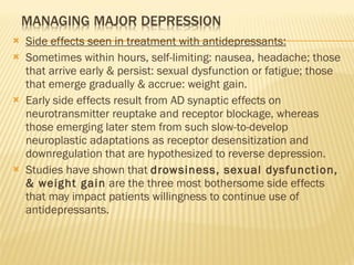 Side effects seen in treatment with antidepressants: Sometimes within hours, self-limiting: nausea, headache; those that arrive early & persist: sexual dysfunction or fatigue; those that emerge gradually & accrue: weight gain. Early side effects result from AD synaptic effects on neurotransmitter reuptake and receptor blockage, whereas those emerging later stem from such slow-to-develop neuroplastic adaptations as receptor desensitization and downregulation that are hypothesized to reverse depression. Studies have shown that  drowsiness, sexual dysfunction, & weight gain  are the three most bothersome side effects that may impact patients willingness to continue use of antidepressants. 