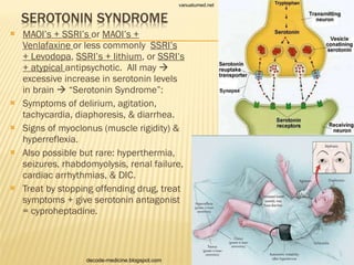 MAOI’s + SSRI’s  or  MAOI’s + Venlafaxine  or less commonly  SSRI’s + Levodopa ,  SSRI’s + lithium , or  SSRI’s + atypical  antipsychotic.  All may    excessive increase in serotonin levels in brain    “Serotonin Syndrome”: Symptoms of delirium, agitation, tachycardia, diaphoresis, & diarrhea. Signs of myoclonus (muscle rigidity) & hyperreflexia. Also possible but rare: hyperthermia, seizures, rhabdomyolysis, renal failure, cardiac arrhythmias, & DIC. Treat by stopping offending drug, treat symptoms + give serotonin antagonist = cyproheptadine. vanuatumed.net decode-medicine.blogspot.com 