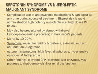 Complication use of antipsychotic medications & can occur at any time during course of treatment. Biggest risk is rapid administration high potency nueroleptic (i.e. high doses IM haldol). May also be precipitated by abrupt withdrawal Levodopa(dopamine precursor) in Parkinson’s patients. Mortality 10-20 %. Symptoms:  muscular rigidity & dystonia, akinesia, mutism, obtundation, & agitation. Autonomic symptoms:  high fever, diaphoresis, hypertensive episodes, & tachycardia. Other findings:  elevated CPK, elevated liver enzymes. May progress to rhabdomyolysis & or renal dysfunction. 