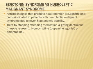 Anticholinergics that promote heat retention (i.e.benztropine) contraindicated in patients with neuroleptic malignant syndrome due to fever & autonomic stability. Treat by stopping offending medication & giving dantrolene (muscle relaxant), bromocriptine (dopamine agonist) or amantadine . 
