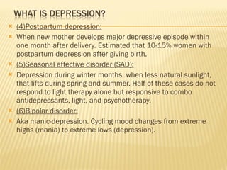 (4)Postpartum depression: When new mother develops major depressive episode within one month after delivery. Estimated that 10-15% women with postpartum depression after giving birth. (5)Seasonal affective disorder (SAD): Depression during winter months, when less natural sunlight, that lifts during spring and summer. Half of these cases do not respond to light therapy alone but responsive to combo antidepressants, light, and psychotherapy. (6)Bipolar disorder: Aka manic-depression. Cycling mood changes from extreme highs (mania) to extreme lows (depression). 
