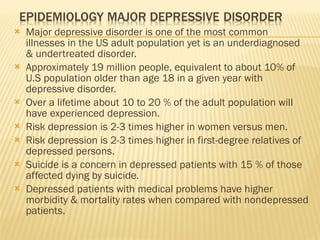 Major depressive disorder is one of the most common illnesses in the US adult population yet is an underdiagnosed & undertreated disorder. Approximately 19 million people, equivalent to about 10% of U.S population older than age 18 in a given year with depressive disorder. Over a lifetime about 10 to 20 % of the adult population will have experienced depression. Risk depression is 2-3 times higher in women versus men. Risk depression is 2-3 times higher in first-degree relatives of depressed persons. Suicide is a concern in depressed patients with 15 % of those affected dying by suicide. Depressed patients with medical problems have higher morbidity & mortality rates when compared with nondepressed patients. 