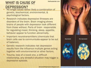 No single cause rather likely a combination of genetic, biochemical, environmental, & psychological factors. Research indicates depressive illnesses are disorders of the brain. Brain imaging shows brains of people with depression look different from those without. Parts of brain  responsible for regulating mood, thinking, sleep, appetite, behavior appear to function abnormally. Important neurotransmitters (chemicals that brain cells use to communicate-appear to be out of balance). Genetic research indicates risk depression results from the influence multiple genes acting together with environmental or other factors. Trauma, loss of a loved one, a difficult relationship, any stressful situation may trigger a depressive episode. thefinestwriter.com danceswithdepression.blogspot.com 