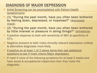 Initial Screening can be accomplished with Patient Health Questionnaire : (1) “During the past month, have you often been bothered by feeling down, depressed, or hopeless?”  ( depressed mood ). (2) “During the past month, have you often been bothered by little interest or pleasure in doing things?”  ( anhedonia ). A positive response to both with sensitivity of 96% & specificity of 57%. Negative answers to both make clinically relevant depression unlikely & alternative diagnoses more likely. If positive on at least 1 of 2 above items then ask additional questions to see if meet criteria Major depression. If meet 4 more of the following symptoms for at least 2 weeks and have social & occupational impairment then they make the diagnosis : 