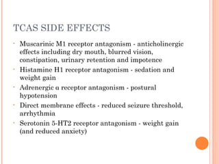 TCAS SIDE EFFECTS
• Muscarinic M1 receptor antagonism - anticholinergic
effects including dry mouth, blurred vision,
constipation, urinary retention and impotence
• Histamine H1 receptor antagonism - sedation and
weight gain
• Adrenergic α receptor antagonism - postural
hypotension
• Direct membrane effects - reduced seizure threshold,
arrhythmia
• Serotonin 5-HT2 receptor antagonism - weight gain
(and reduced anxiety)
 
