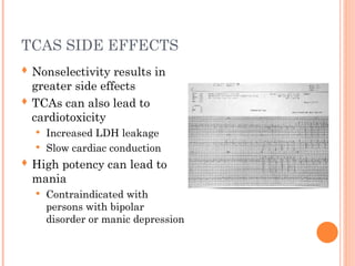 TCAS SIDE EFFECTS
 Nonselectivity results in
greater side effects
 TCAs can also lead to
cardiotoxicity
 Increased LDH leakage
 Slow cardiac conduction
 High potency can lead to
mania
 Contraindicated with
persons with bipolar
disorder or manic depression
 