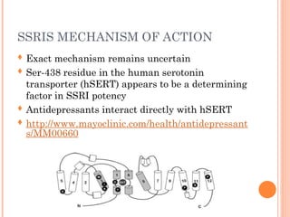 SSRIS MECHANISM OF ACTION
 Exact mechanism remains uncertain
 Ser-438 residue in the human serotonin
transporter (hSERT) appears to be a determining
factor in SSRI potency
 Antidepressants interact directly with hSERT
 http://www.mayoclinic.com/health/antidepressant
s/MM00660
 