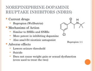 NOREPINEPHRINE-DOPAMINE
REUPTAKE INHIBITORS (NDRIS)
 Current drugs
 Bupropion (Wellbutrin)
 Mechanims of Action
 Similar to SSRIs and SNRIs
 More potent in inhibiting dopamine
 Also anα3-β4 nicotinic antagonist
 Adverse effects
 Lowers seizure threshold
 Suicide
 Does not cause weight gain or sexual dysfunction
(even used to treat the two)
Bupropion 1:1
 