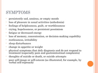 SYMPTOMS
• persistently sad, anxious, or empty moods
• loss of pleasure in usual activities (anhedonia)
• feelings of helplessness, guilt, or worthlessness
• crying, hopelessness, or persistent pessimism
• fatigue or decreased energy
• loss of memory, concentration, or decision-making capability
• restlessness, irritability
• sleep disturbances
• change in appetite or weight
• physical symptoms that defy diagnosis and do not respond to
treatment (especially pain and gastrointestinal complaints)
• thoughts of suicide or death, or suicide attempts
• poor self-image or self-esteem (as illustrated, for example, by
verbal self-reproach)
 