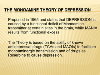  Proposed in 1965 and states that DEPRESSION is
caused by a functional deficit of Monoamine
transmitter at certain sites in the brain, while MANIA
results from functional excess.
 The Theory is based on the ability of known
antidepressat drugs (TCAs and MAOIs) to facilitate
monoaminergic transmission and of drugs as
Reserpine to cause depression.
 