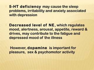 5-HT deficiency may cause the sleep
problems, irritability and anxiety associated
with depression
 Decreased level of NE, which regulates
mood, alertness, arousal, appetite, reward &
drives, may contribute to the fatigue and
depressed mood of the illness
 However, dopamine is important for
pleasure, sex & psychomotor activity
 