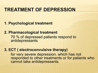TREATMENT OF DEPRESSION
1. Psychological treatment
2. Pharmacological treatment
70 % of depressed patients respond to
antidepressants
3. ECT ( electroconvulsive therapy)
for very severe depression, which has not
responded to other treatments or for patients who
cannot take antidepressants
 