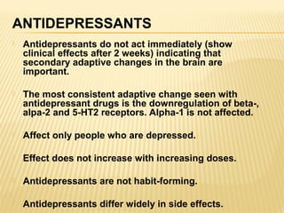 ANTIDEPRESSANTS
 Antidepressants do not act immediately (show
clinical effects after 2 weeks) indicating that
secondary adaptive changes in the brain are
important.
 The most consistent adaptive change seen with
antidepressant drugs is the downregulation of beta-,
alpa-2 and 5-HT2 receptors. Alpha-1 is not affected.
 Affect only people who are depressed.
 Effect does not increase with increasing doses.
 Antidepressants are not habit-forming.
 Antidepressants differ widely in side effects.
 