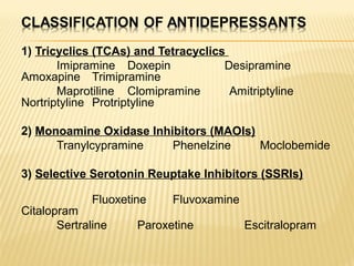 1) Tricyclics (TCAs) and Tetracyclics
Imipramine Doxepin Desipramine
Amoxapine Trimipramine
Maprotiline Clomipramine Amitriptyline
Nortriptyline Protriptyline
2) Monoamine Oxidase Inhibitors (MAOIs)
Tranylcypramine Phenelzine Moclobemide
3) Selective Serotonin Reuptake Inhibitors (SSRIs)
Fluoxetine Fluvoxamine
Citalopram
Sertraline Paroxetine Escitralopram
 