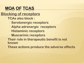 Blocking of receptors
 TCAs also block :
 Serotonergic receptors
 Alpha adrenergic receptors
 Histaminic receptors
 Muscarinic receptors
 Their role in therapeutic benefit is not
known
 These actions produce the adverse effects
 