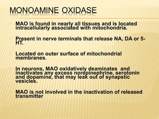  MAO is found in nearly all tissues and is located
intracellularly associated with mitochondria.
 Present in nerve terminals that release NA, DA or 5-
HT.
 Located on outer surface of mitochondrial
membranes.
 In neurons, MAO oxidatively deaminates and
inactivates any excess norepinephrine, serotonin
and dopamine, that may leak out of synapstic
vesicles.
 MAO is not involved in the inactivation of released
transmitter
 