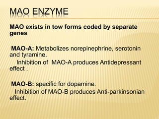 MAO exists in tow forms coded by separate
genes
MAO-A: Metabolizes norepinephrine, serotonin
and tyramine.
Inhibition of MAO-A produces Antidepressant
effect .
MAO-B: specific for dopamine.
Inhibition of MAO-B produces Anti-parkinsonian
effect.
 
