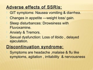 Adverse effects of SSRIs:
 GIT symptoms: Nausea vomiting & diarrhea.
 Changes in appetite ---weight loss/ gain.
 Sleep disturbances: Drowsiness with
Fluvoxamine.
 Anxiety & Tremors.
 Sexual dysfunction: Loss of libido , delayed
ejaculation.
Discontinuation syndrome:
 Symptoms are headache ,malaise & flu like
symptoms, agitation , irritability & nervousness
 