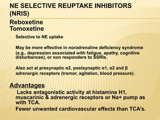 NE SELECTIVE REUPTAKE INHIBITORS
(NRIS)
Reboxetine
Tomoxetine
 Selective to NE uptake
 May be more effective in noradrenaline deficiency syndrome
(e.g., depression associated with fatigue, apathy, cognitive
disturbances), or non responders to SSRIs.
 Also act at presynaptic α2, postsynaptic α1, α2 and β
adrenergic receptors (tremor, agitation, blood pressure).
Advantages
 Lacks antagonistic activity at histamine H1,
muscarinic & adrenergic receptors or Na+ pump as
with TCA.
 Fewer unwanted cardiovascular effects than TCA’s.
 