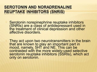  Serotonin norepinephrine reuptake inhibitors
(SNRIs) are a class of antidepressant used in
the treatment of clinical depression and other
affective disorders.
 They act upon two neurotransmitters in the brain
that are known to play an important part in
mood, namely, 5HT and NE. This can be
contrasted with the more widely-used selective
serotonin reuptake inhibitors (SSRIs), which act
only on serotonin.
 