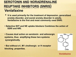 Venlafaxine
• It is used primarily for the treatment of depression, generalized
anxiety disorder, and social anxiety disorder in adults.
Venlafaxine is the first and most commonly used SNRI.
• Selective 5HT and NE uptake blockers Combines the action of
SSRI and NRI.
• Causes dual action on serotonin and adrenergic
systems, thus amplifying these two systems
synergistically.
• But without α1, M1 cholinergic or H receptor
blocking properties.
Venlafaxine
 