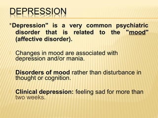 "Depression" is a very common psychiatric
disorder that is related to the "mood"
(affective disorder).
 Changes in mood are associated with
depression and/or mania.
 Disorders of mood rather than disturbance in
thought or cognition.
 Clinical depression: feeling sad for more than
two weeks.
 