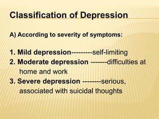 Classification of Depression
A) According to severity of symptoms:
1. Mild depression---------self-limiting
2. Moderate depression -------difficulties at
home and work
3. Severe depression --------serious,
associated with suicidal thoughts
 