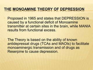  Proposed in 1965 and states that DEPRESSION is
caused by a functional deficit of Monoamine
transmitter at certain sites ...