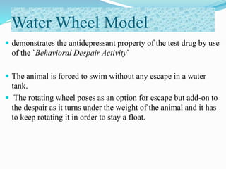Water Wheel Model
 demonstrates the antidepressant property of the test drug by use
of the `Behavioral Despair Activity`
 The animal is forced to swim without any escape in a water
tank.
 The rotating wheel poses as an option for escape but add-on to
the despair as it turns under the weight of the animal and it has
to keep rotating it in order to stay a float.
 