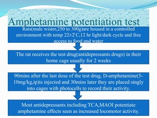 Amphetamine potentiation test
Rats(male wister,250 to 300g)are housed in a controlled
environment with temp 22±2̊ C,12 hr light/dark cycle and free
access to food and water
90mins after the last dose of the test drug, D-amphetamine(5-
10mg/kg,ip)is injected and 30mins later they are placed singly
into cages with photocells to record their activity.
The rat receives the test drug(antidepressants drugs) in their
home cage usually for 2 weeks
Most antidepressants including TCA,MAOI potentiate
amphetamine effects seen as increased locomotor activity.
 