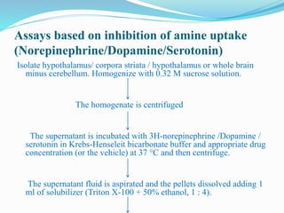 Assays based on inhibition of amine uptake
(Norepinephrine/Dopamine/Serotonin)
Isolate hypothalamus/ corpora striata / hypothalamus or whole brain
minus cerebellum. Homogenize with 0.32 M sucrose solution.
The homogenate is centrifuged
The supernatant is incubated with 3H-norepinephrine /Dopamine /
serotonin in Krebs-Henseleit bicarbonate buffer and appropriate drug
concentration (or the vehicle) at 37 °C and then centrifuge.
The supernatant fluid is aspirated and the pellets dissolved adding 1
ml of solubilizer (Triton X-100 + 50% ethanol, 1 : 4).
 