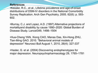 References
•Kessler, R.C., et al., Lifetime prevalence and age-of-onset
distributions of DSM-IV disorders in the National Comorbidity
Survey Replication. Arch Gen Psychiatry, 2005. 62(6): p. 593-
602.
•Murray, C.J. and Lopez, A.D. (1997) Alternative projections of
mortalityand disability by cause 1990–2020: Global Burden of
Disease Study. Lancet349, 1498–1504
•Hua-Cheng YAN, Xiong CAO, Manas Das, Xin-Hong ZHU,
Tian-Ming GAO. 2010. "Behavioral animal models of
depression" Neurosci Bull August 1, 2010, 26(4): 327-337
•Hasler, G. et al. (2004) Discovering endophenotypes for
major depression. Neuropsychopharmacology 29, 1765–1781
 