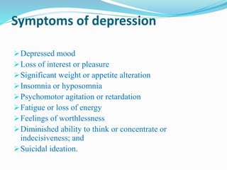 Symptoms of depression
Depressed mood
Loss of interest or pleasure
Significant weight or appetite alteration
Insomnia or hyposomnia
Psychomotor agitation or retardation
Fatigue or loss of energy
Feelings of worthlessness
Diminished ability to think or concentrate or
indecisiveness; and
Suicidal ideation.
 